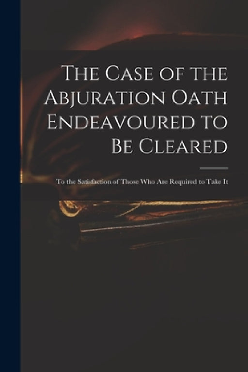 The Case of the Abjuration Oath Endeavoured to Be Cleared: to the Satisfaction of Those Who Are Required to Take It by Anonymous