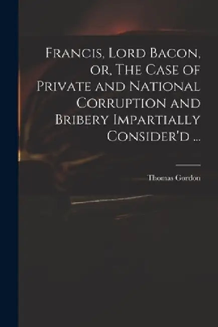 Francis, Lord Bacon, or, The Case of Private and National Corruption and Bribery Impartially Consider'd ... by Thomas D. 1750 Gordon