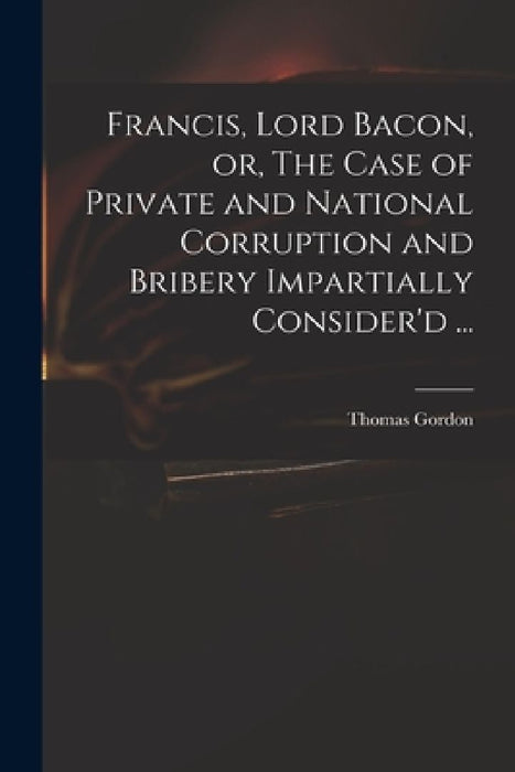 Francis, Lord Bacon, or, The Case of Private and National Corruption and Bribery Impartially Consider'd ... by Thomas D. 1750 Gordon