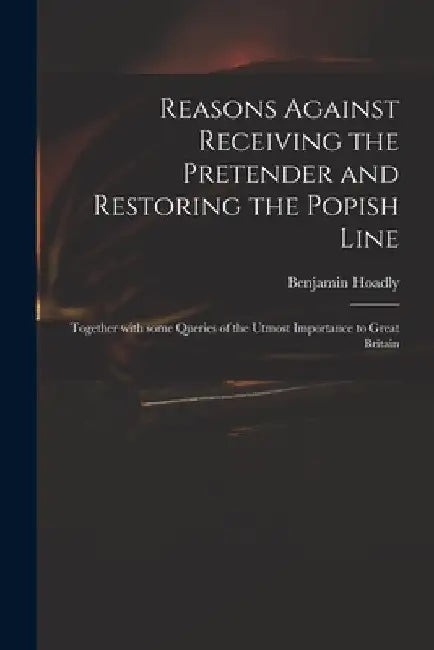Reasons Against Receiving the Pretender and Restoring the Popish Line: Together With Some Queries of the Utmost Importance to Great Britain by Benjamin 1676-1761 Hoadly