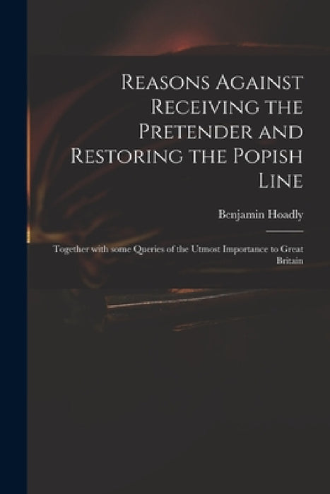 Reasons Against Receiving the Pretender and Restoring the Popish Line: Together With Some Queries of the Utmost Importance to Great Britain by Benjamin 1676-1761 Hoadly