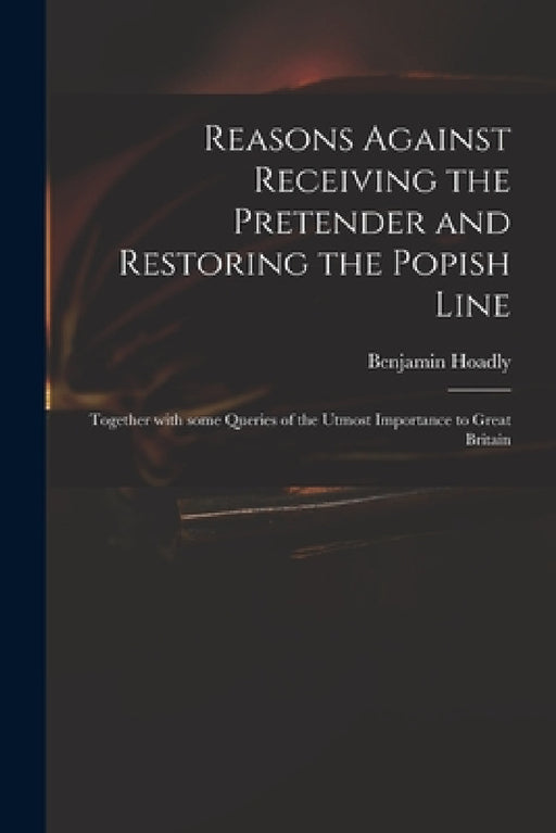 Reasons Against Receiving the Pretender and Restoring the Popish Line: Together With Some Queries of the Utmost Importance to Great Britain by Benjamin 1676-1761 Hoadly