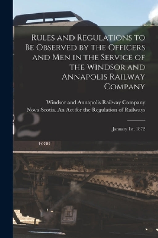 Rules and Regulations to Be Observed by the Officers and Men in the Service of the Windsor and Annapolis Railway Company [microform]: January 1st, 187 by Windsor and Annapolis Railway Company, Nova Scotia an Act for the Regulatio