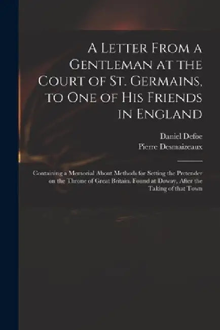 A Letter From a Gentleman at the Court of St. Germains, to One of His Friends in England; Containing a Memorial About Methods for Setting the Pretende by Daniel Defoe
