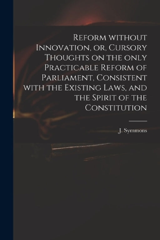 Reform Without Innovation, or, Cursory Thoughts on the Only Practicable Reform of Parliament, Consistent With the Existing Laws, and the Spirit of the by J. (John) 1781-1842 Symmons