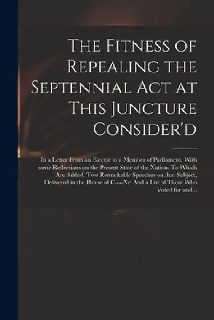 The Fitness of Repealing the Septennial Act at This Juncture Consider'd: in a Letter From an Elector to a Member of Parliament. With Some Reflections by Anonymous