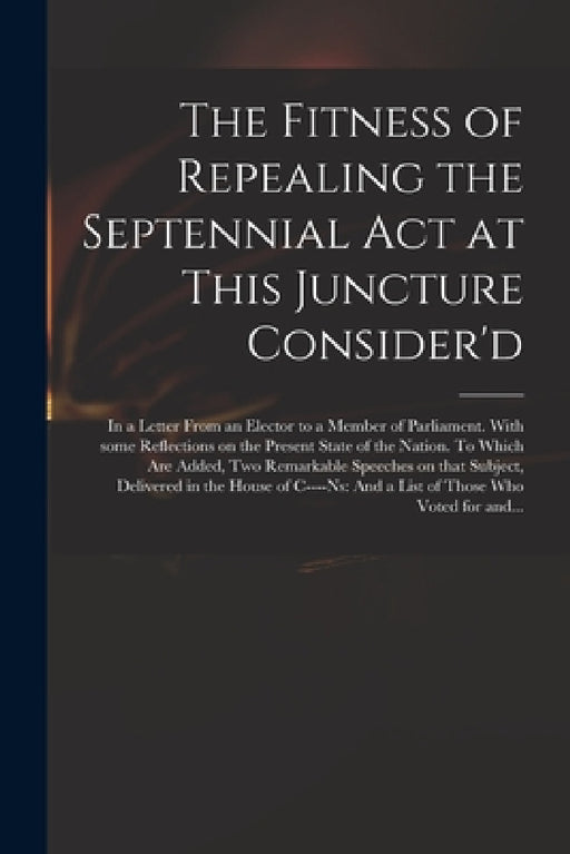 The Fitness of Repealing the Septennial Act at This Juncture Consider'd: in a Letter From an Elector to a Member of Parliament. With Some Reflections by Anonymous