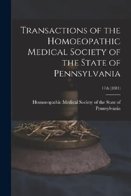 Transactions of the Homoeopathic Medical Society of the State of Pennsylvania; 17th (1881) by Homoeopathic Medical Society of the S