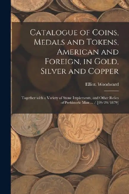 Catalogue of Coins, Medals and Tokens, American and Foreign, in Gold, Silver and Copper: Together With a Variety of Stone Implements, and Other Relics by Elliot Woodward