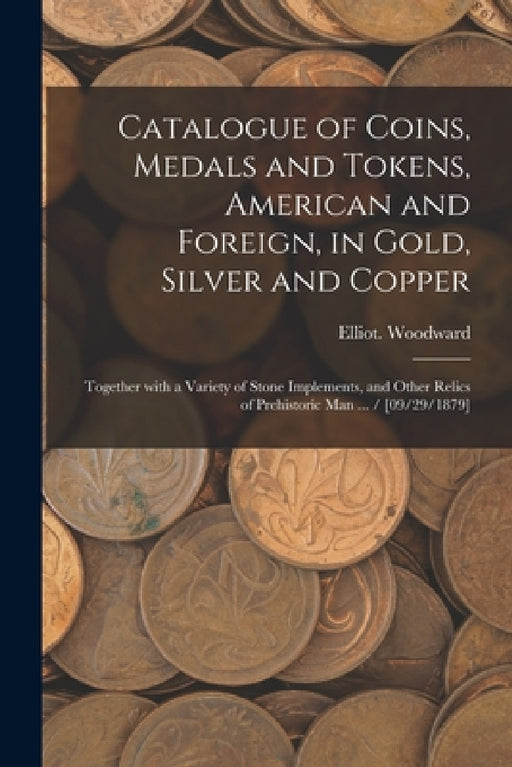 Catalogue of Coins, Medals and Tokens, American and Foreign, in Gold, Silver and Copper: Together With a Variety of Stone Implements, and Other Relics by Elliot Woodward