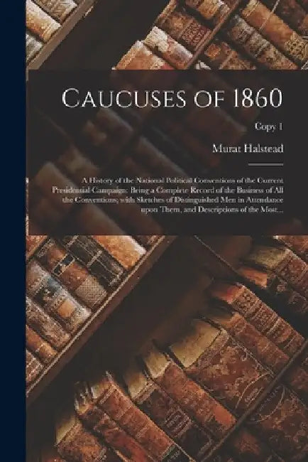 Caucuses of 1860: a History of the National Political Conventions of the Current Presidential Campaign: Being a Complete Record of the B by Murat 1829-1908 Halstead