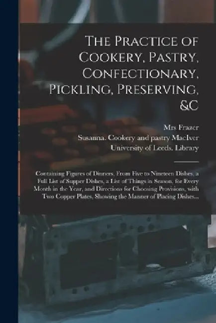 The Practice of Cookery, Pastry, Confectionary, Pickling, Preserving, &c: Containing Figures of Dinners, From Five to Nineteen Dishes, a Full List of by Frazer