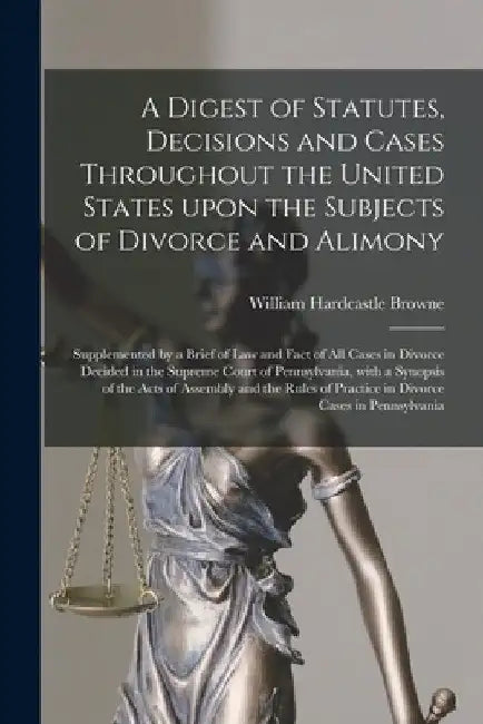 A Digest of Statutes, Decisions and Cases Throughout the United States Upon the Subjects of Divorce and Alimony: Supplemented by a Brief of Law and Fa by William Hardcastle 1840-1906 Browne