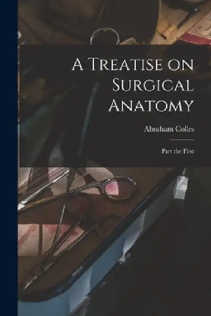 A Treatise on Surgical Anatomy: Part the First by Abraham 1773-1843 Colles