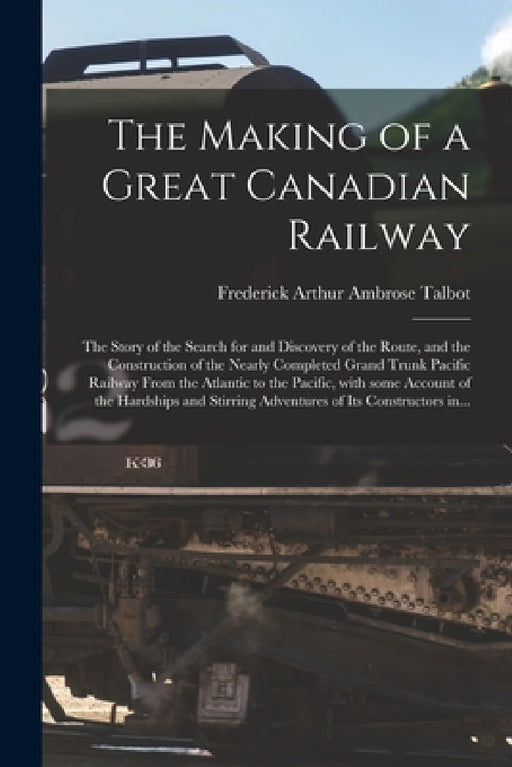 The Making of a Great Canadian Railway; the Story of the Search for and Discovery of the Route, and the Construction of the Nearly Completed Grand Tru by Frederick Arthur Ambrose 1880- Talbot