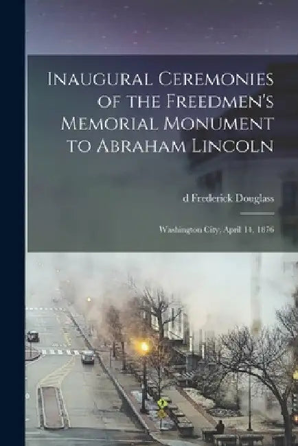 Inaugural Ceremonies of the Freedmen's Memorial Monument to Abraham Lincoln: Washington City, April 14, 1876 by Frederick D1818-1895 Douglass