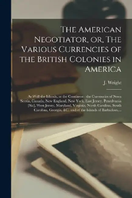 The American Negotiator, or, The Various Currencies of the British Colonies in America; as Well the Islands, as the Continent [microform]: the Currenc by J. (John) Fl 1761-1765 Wright
