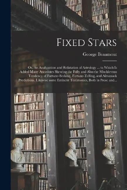 Fixed Stars; or, An Analyzation and Refutation of Astrology ... to Which is Added Many Anecdotes Shewing the Folly and Also the Mischievous Tendency o by George Beaumont