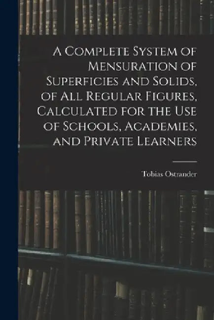 A Complete System of Mensuration of Superficies and Solids, of All Regular Figures, Calculated for the Use of Schools, Academies, and Private Learners by Tobias Ostrander