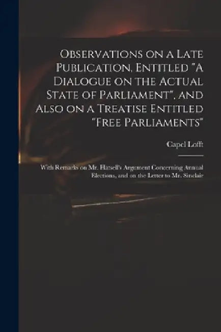 Observations on a Late Publication, Entitled "A Dialogue on the Actual State of Parliament", and Also on a Treatise Entitled "Free Parliaments": With by Capel 1751-1824 Lofft