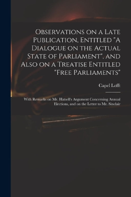 Observations on a Late Publication, Entitled "A Dialogue on the Actual State of Parliament", and Also on a Treatise Entitled "Free Parliaments": With by Capel 1751-1824 Lofft