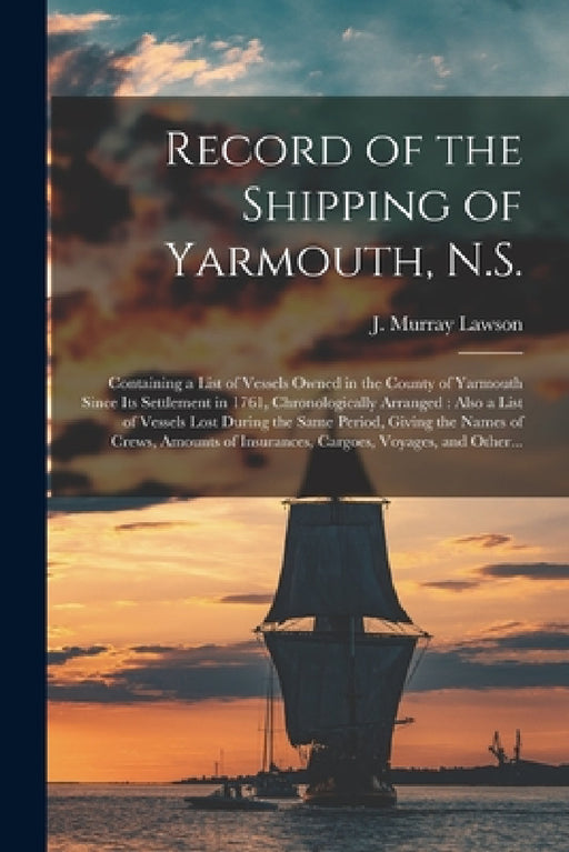 Record of the Shipping of Yarmouth, N.S. [microform]: Containing a List of Vessels Owned in the County of Yarmouth Since Its Settlement in 1761, Chron by J. Murray 1848-1925 Lawson