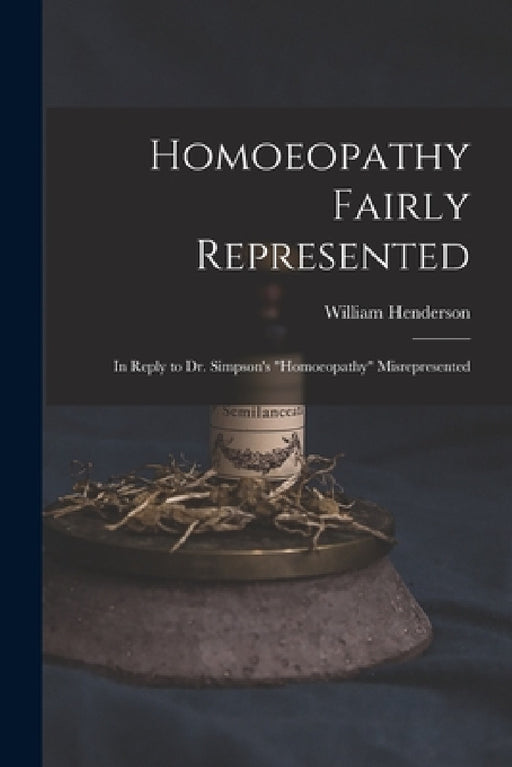Homoeopathy Fairly Represented: in Reply to Dr. Simpson's "Homoeopathy" Misrepresented by William 1810-1872 Henderson