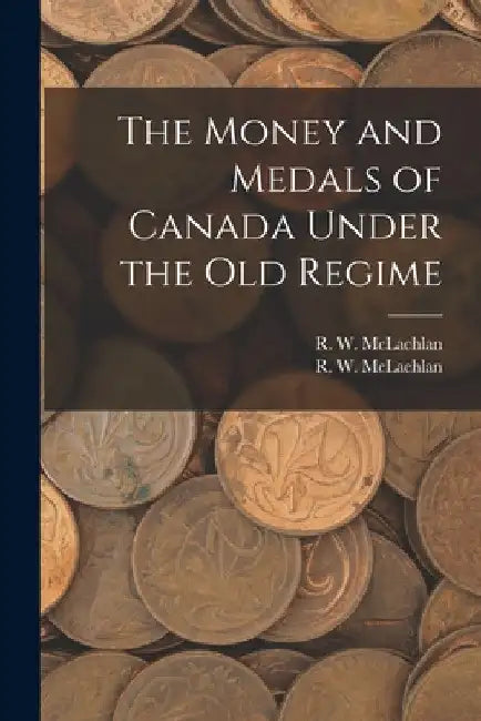 The Money and Medals of Canada Under the Old Regime [microform] by R. W. 1845-1926 McLachlan