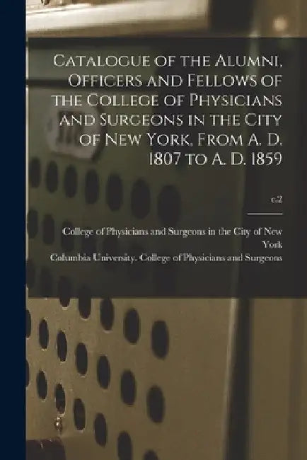Catalogue of the Alumni, Officers and Fellows of the College of Physicians and Surgeons in the City of New York, From A. D. 1807 to A. D. 1859; c.2 by College of Physicians and Surgeons in