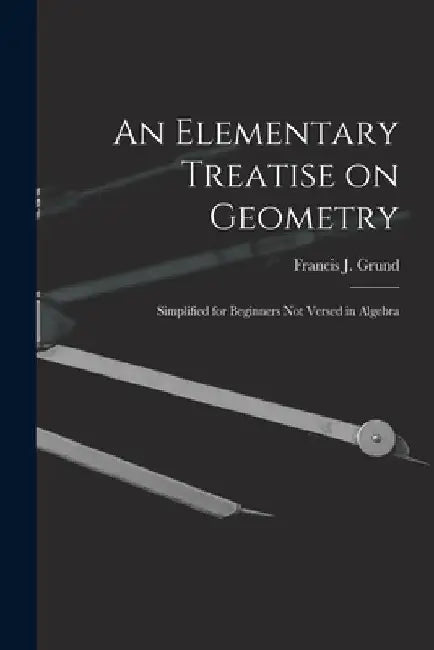 An Elementary Treatise on Geometry: Simplified for Beginners Not Versed in Algebra by Francis J. (Francis Joseph) 1. Grund