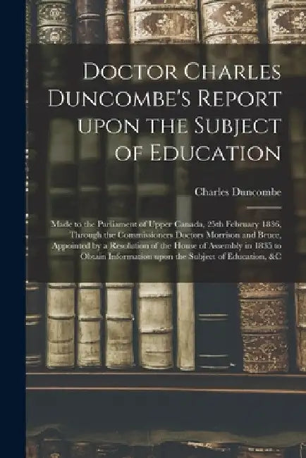 Doctor Charles Duncombe's Report Upon the Subject of Education [microform]: Made to the Parliament of Upper Canada, 25th February 1836, Through the Co by Charles 1792-1875 Duncombe