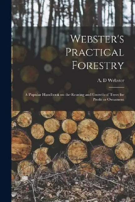 Webster's Practical Forestry: a Popular Handbook on the Rearing and Growth of Trees for Profit or Ornament by A. D. Webster