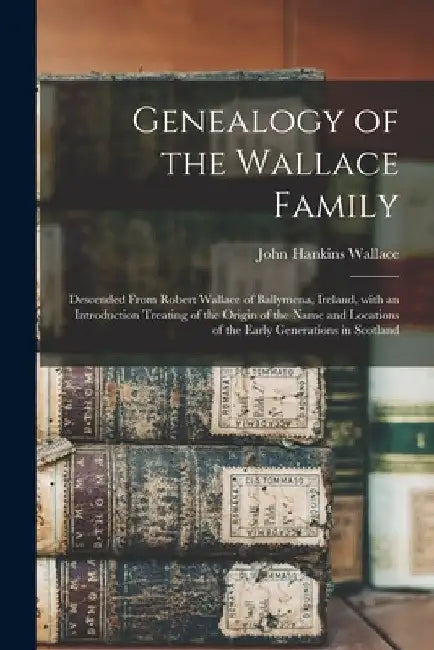 Genealogy of the Wallace Family: Descended From Robert Wallace of Ballymena, Ireland, With an Introduction Treating of the Origin of the Name and Loca by John Hankins 1822-1903 Dn Wallace