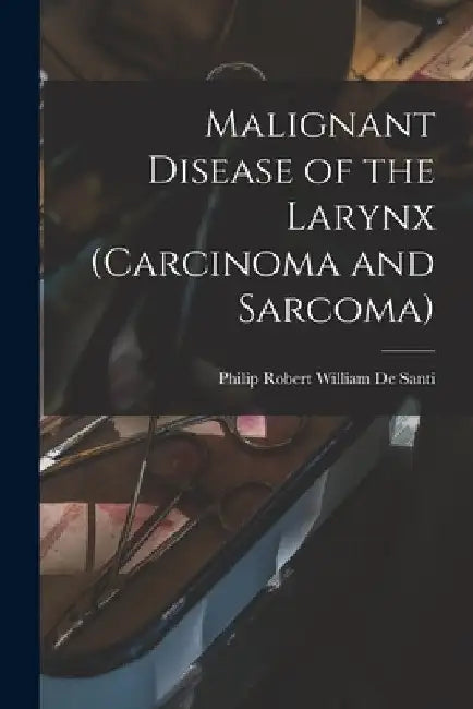 Malignant Disease of the Larynx (carcinoma and Sarcoma) by Philip Robert William B. 1. de Santi