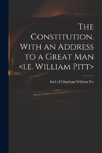 The Constitution. With an Address to a Great Man by William Earl of Chatham Pitt