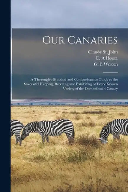 Our Canaries: a Thoroughly Practical and Comprehensive Guide to the Successful Keeping, Breeding and Exhibiting of Every Known Varie by Claude St John