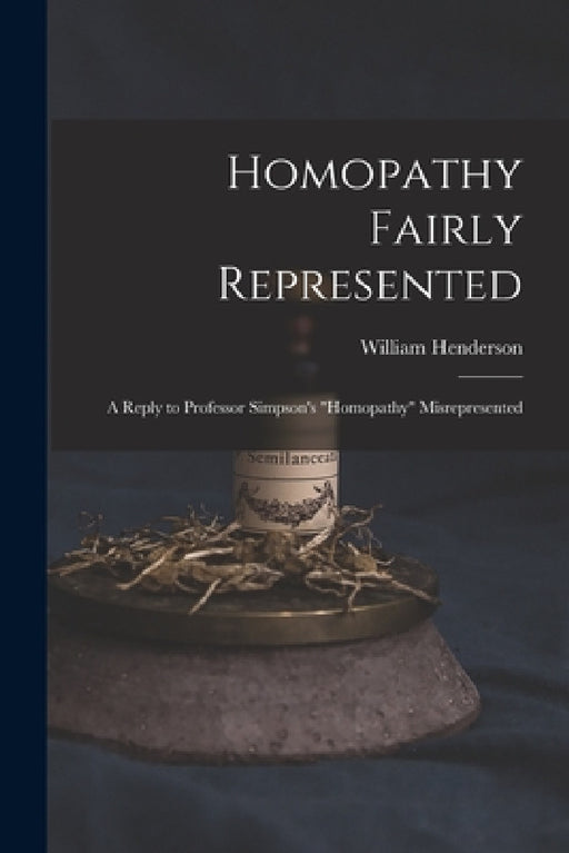 Homopathy Fairly Represented: a Reply to Professor Simpson's "Homopathy" Misrepresented by William 1810-1872 Henderson
