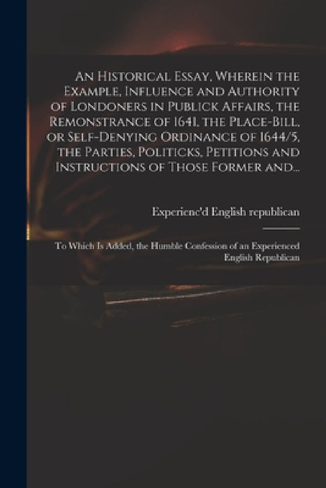 An Historical Essay, Wherein the Example, Influence and Authority of Londoners in Publick Affairs, the Remonstrance of 1641, the Place-Bill, or Self-d by Experienc'd English Republican