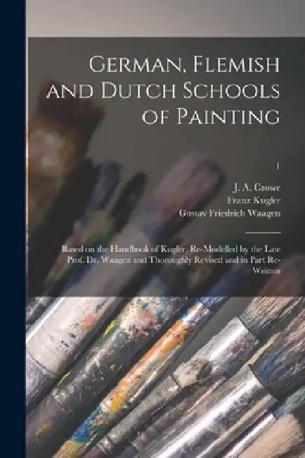 German, Flemish and Dutch Schools of Painting: Based on the Handbook of Kugler, Re-modelled by the Late Prof. Dr. Waagen and Thoroughly Revised and in by J. a. (Joseph Archer) 1825-1896 Crowe