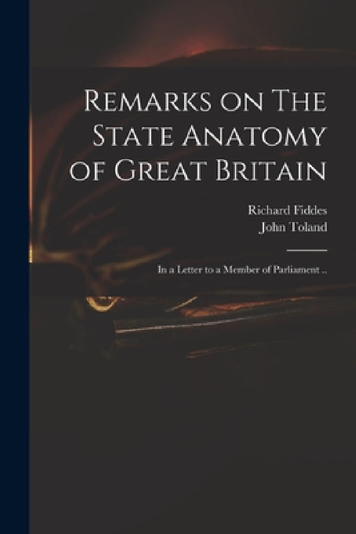 Remarks on The State Anatomy of Great Britain: in a Letter to a Member of Parliament .. by Richard 1671-1725 Fiddes, John 1670-1722 State Anatom Toland