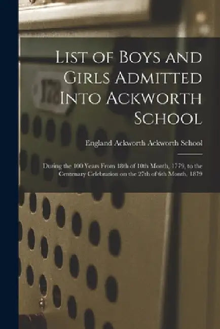 List of Boys and Girls Admitted Into Ackworth School: During the 100 Years From 18th of 10th Month, 1779, to the Centenary Celebration on the 27th of by Ackworth England Ackworth School
