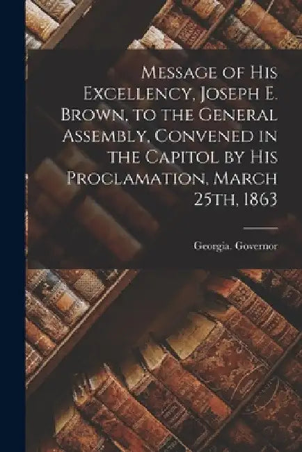 Message of His Excellency, Joseph E. Brown, to the General Assembly, Convened in the Capitol by His Proclamation, March 25th, 1863 by Georgia Governor (1857-1865 Brown)