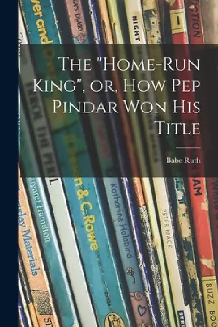 The "Home-run King", or, How Pep Pindar Won His Title by Babe 1895-1948 Ruth