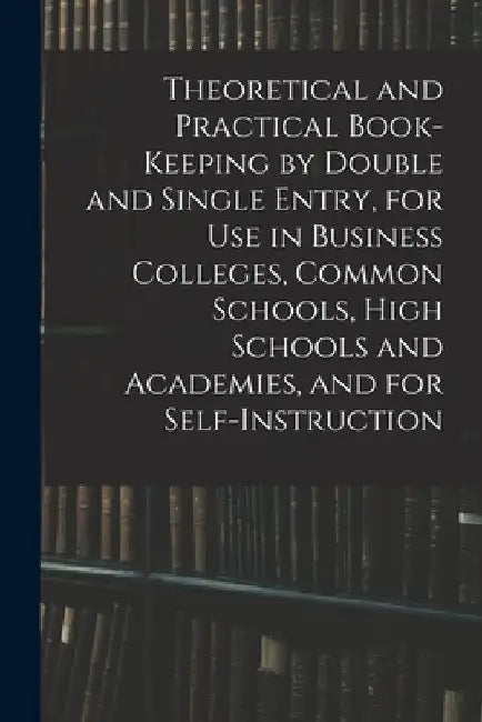 Theoretical and Practical Book-keeping by Double and Single Entry, for Use in Business Colleges, Common Schools, High Schools and Academies, and for S by Anonymous