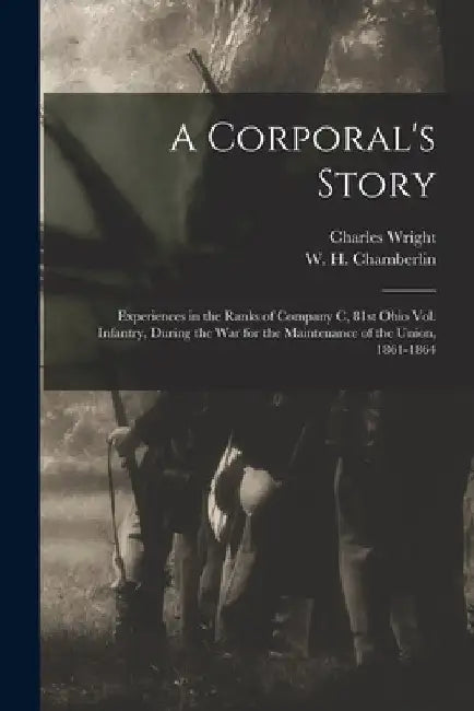 A Corporal's Story: Experiences in the Ranks of Company C, 81st Ohio Vol. Infantry, During the War for the Maintenance of the Union, 1861-1864 by Charles B. 1833 or 1834 Wright