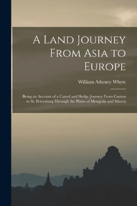 A Land Journey From Asia to Europe: Being an Account of a Camel and Sledge Journey From Canton to St. Petersburg Through the Plains of Mongolia and Si by William Athenry Whyte