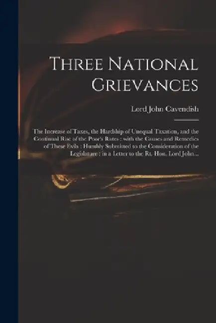 Three National Grievances: the Increase of Taxes, the Hardship of Unequal Taxation, and the Continual Rise of the Poor's Rates: With the Causes a by John Lord Cavendish