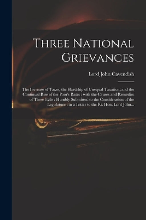 Three National Grievances: the Increase of Taxes, the Hardship of Unequal Taxation, and the Continual Rise of the Poor's Rates: With the Causes a by John Lord Cavendish