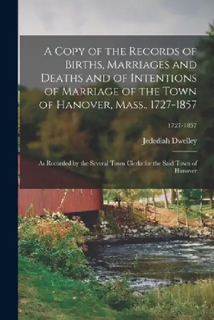 A Copy of the Records of Births, Marriages and Deaths and of Intentions of Marriage of the Town of Hanover, Mass., 1727-1857: as Recorded by the Sever by Jedediah 1834- Dwelley