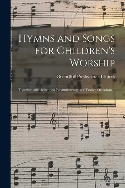 Hymns and Songs for Children's Worship: Together With Selections for Anniversary and Festive Occasions / by Green Hill Presbyterian Church (Green
